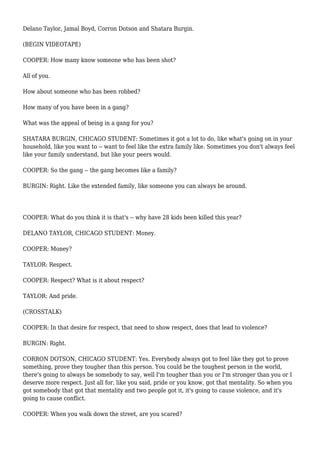 Delano Taylor, Jamal Boyd, Corron Dotson and Shatara Burgin.
(BEGIN VIDEOTAPE)
COOPER: How many know someone who has been shot?
All of you.
How about someone who has been robbed?
How many of you have been in a gang?
What was the appeal of being in a gang for you?
SHATARA BURGIN, CHICAGO STUDENT: Sometimes it got a lot to do, like what's going on in your
household, like you want to -- want to feel like the extra family like. Sometimes you don't always feel
like your family understand, but like your peers would.
COOPER: So the gang -- the gang becomes like a family?
BURGIN: Right. Like the extended family, like someone you can always be around.
COOPER: What do you think it is that's -- why have 28 kids been killed this year?
DELANO TAYLOR, CHICAGO STUDENT: Money.
COOPER: Money?
TAYLOR: Respect.
COOPER: Respect? What is it about respect?
TAYLOR: And pride.
(CROSSTALK)
COOPER: In that desire for respect, that need to show respect, does that lead to violence?
BURGIN: Right.
CORRON DOTSON, CHICAGO STUDENT: Yes. Everybody always got to feel like they got to prove
something, prove they tougher than this person. You could be the toughest person in the world,
there's going to always be somebody to say, well I'm tougher than you or I'm stronger than you or I
deserve more respect. Just all for, like you said, pride or you know, got that mentality. So when you
got somebody that got that mentality and two people got it, it's going to cause violence, and it's
going to cause conflict.
COOPER: When you walk down the street, are you scared?
 