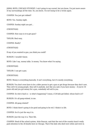 JAMAL BOYD, CHICAGO STUDENT: I ain't going to say scared, but you know, I'm just more aware
of my surroundings all the time. So, you know, I'm not trying to be a victim again.
COOPER: You just got robbed?
BOYD: Yes. Sunday night.
COOPER: Sunday night you got...
(CROSSTALK)
COOPER: How easy is it to get guns?
TAYLOR: Real easy.
COOPER: Really?
(CROSSTALK)
If any of you wanted to gun, you think you could?
BURGIN: I wouldn't know.
BOYD: Like I say, money talks. Is money. You know what I'm saying.
(CROSSTALK)
TAYLOR: I can get a gun.
(CROSSTALK)
BOYD: Money is everything basically. It ain't everything, but it's mostly everything.
BURGIN: You don't even have to be a older person to get a gun or get drugs because they don't care.
They sell it to young people, they sell it anybody. Just like you said, if you have money -- if you're 10
years old and you got money for a gun, somebody will sell to you.
COOPER: So who's fault is -- is what's happening? I mean, if 28 kids get killed, whose fault is it?
BURGIN: It's all gang-related, to me.
COOPER: All gang related?
BOYD: I think there's going to be good and going to be evil. I think it is life.
COOPER: So it's just the way it is.
BURGIN: Just the way it is. Their life.
COOPER: Head of the school system, Artie Duncan, said that the rest of the country hasn't really
paid attention to the 28 deaths here in Chicago. That if the kids who died were white and were in
 
