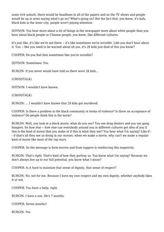 some rich suburb, there would be headlines in all of the papers and on the TV shows and people
would be up in arms saying what's go on? What's going on? But the fact that, you know, it's kids,
black kids in the inner city, people aren't paying attention.
DOTSON: You hear more about a lot of things in the newspaper more about white people than you
hear about black people or Chinese people, you know, like different cultures.
It's just like, it's like we're not there -- it's like sometimes we're invisible. Like you don't hear about
it. You -- like you need to be warned about oh yes, it's 28 kids just died of this you know?
COOPER: Do you feel that sometimes like you're invisible?
DOTSON: Sometimes. Yes.
BURGIN: If you never would have told us there were 28 kids...
(CROSSTALK)
DOTSON: I wouldn't have known.
(CROSSTALK)
BURGIN: ... I wouldn't have known that 28 kids got murdered.
COOPER: Is there a problem in the black community in terms of violence? Is there an acceptance of
violence? Do people think this is the norm?
BURGIN: Well, you look at a black movie, what do you see? You see drug dealers and you see gang
bangers. So how else -- how else can everybody around you in different cultures get idea of you if
this is the kind of movie that you make or if this is what they see? You hear what I'm saying? Like if -
- if that's all they see us doing in our movies, when we make a movie, why can't we make a regular
kind of movie like most of the rap stars.
COOPER: So the message is form movies and from rappers is reinforcing this negativity.
BURGIN: That's right. That's kind of how they portray us. You know what I'm saying? Because we
don't always live up to our full potential, you know what I mean?
COOPER: Is it hard to maintain that sense of dignity, that sense of respect?
BURGIN: No, not for me. Because I have my own respect and my own dignity, whether anybody likes
it or not.
COOPER: You have a baby, right.
BURGIN: I have a son. He's 7 months.
COOPER: Seven months?
BURGIN: Yes.
 