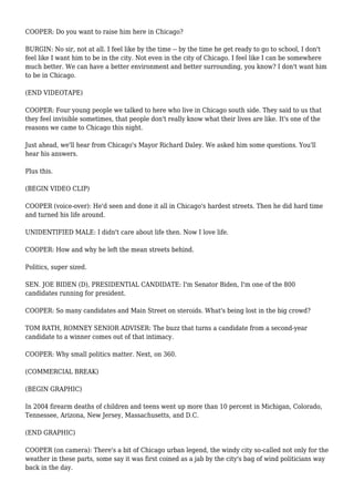 COOPER: Do you want to raise him here in Chicago?
BURGIN: No sir, not at all. I feel like by the time -- by the time he get ready to go to school, I don't
feel like I want him to be in the city. Not even in the city of Chicago. I feel like I can be somewhere
much better. We can have a better environment and better surrounding, you know? I don't want him
to be in Chicago.
(END VIDEOTAPE)
COOPER: Four young people we talked to here who live in Chicago south side. They said to us that
they feel invisible sometimes, that people don't really know what their lives are like. It's one of the
reasons we came to Chicago this night.
Just ahead, we'll hear from Chicago's Mayor Richard Daley. We asked him some questions. You'll
hear his answers.
Plus this.
(BEGIN VIDEO CLIP)
COOPER (voice-over): He'd seen and done it all in Chicago's hardest streets. Then he did hard time
and turned his life around.
UNIDENTIFIED MALE: I didn't care about life then. Now I love life.
COOPER: How and why he left the mean streets behind.
Politics, super sized.
SEN. JOE BIDEN (D), PRESIDENTIAL CANDIDATE: I'm Senator Biden, I'm one of the 800
candidates running for president.
COOPER: So many candidates and Main Street on steroids. What's being lost in the big crowd?
TOM RATH, ROMNEY SENIOR ADVISER: The buzz that turns a candidate from a second-year
candidate to a winner comes out of that intimacy.
COOPER: Why small politics matter. Next, on 360.
(COMMERCIAL BREAK)
(BEGIN GRAPHIC)
In 2004 firearm deaths of children and teens went up more than 10 percent in Michigan, Colorado,
Tennessee, Arizona, New Jersey, Massachusetts, and D.C.
(END GRAPHIC)
COOPER (on camera): There's a bit of Chicago urban legend, the windy city so-called not only for the
weather in these parts, some say it was first coined as a jab by the city's bag of wind politicians way
back in the day.
 