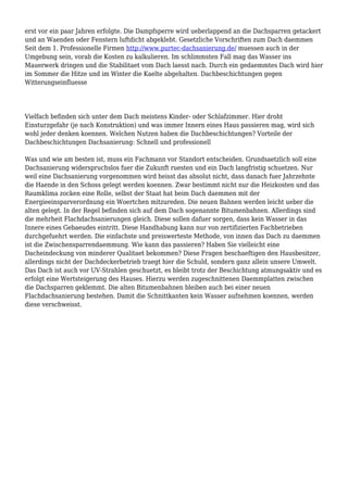 erst vor ein paar Jahren erfolgte. Die Dampfsperre wird ueberlappend an die Dachsparren getackert
und an Waenden oder Fenstern luftdicht abgeklebt. Gesetzliche Vorschriften zum Dach daemmen
Seit dem 1. Professionelle Firmen http://www.purtec-dachsanierung.de/ muessen auch in der
Umgebung sein, vorab die Kosten zu kalkulieren. Im schlimmsten Fall mag das Wasser ins
Mauerwerk dringen und die Stabilitaet vom Dach laesst nach. Durch ein gedaemmtes Dach wird hier
im Sommer die Hitze und im Winter die Kaelte abgehalten. Dachbeschichtungen gegen
Witterungseinfluesse
Vielfach befinden sich unter dem Dach meistens Kinder- oder Schlafzimmer. Hier droht
Einsturzgefahr (je nach Konstruktion) und was immer Innern eines Haus passieren mag, wird sich
wohl jeder denken koennen. Welchen Nutzen haben die Dachbeschichtungen? Vorteile der
Dachbeschichtungen Dachsanierung: Schnell und professionell
Was und wie am besten ist, muss ein Fachmann vor Standort entscheiden. Grundsaetzlich soll eine
Dachsanierung widerspruchslos fuer die Zukunft ruesten und ein Dach langfristig schuetzen. Nur
weil eine Dachsanierung vorgenommen wird heisst das absolut nicht, dass danach fuer Jahrzehnte
die Haende in den Schoss gelegt werden koennen. Zwar bestimmt nicht nur die Heizkosten und das
Raumklima zocken eine Rolle, selbst der Staat hat beim Dach daemmen mit der
Energieeinsparverordnung ein Woertchen mitzureden. Die neuen Bahnen werden leicht ueber die
alten gelegt. In der Regel befinden sich auf dem Dach sogenannte Bitumenbahnen. Allerdings sind
die mehrheit Flachdachsanierungen gleich. Diese sollen dafuer sorgen, dass kein Wasser in das
Innere eines Gebaeudes eintritt. Diese Handhabung kann nur von zertifizierten Fachbetrieben
durchgefuehrt werden. Die einfachste und preiswerteste Methode, von innen das Dach zu daemmen
ist die Zwischensparrendaemmung. Wie kann das passieren? Haben Sie vielleicht eine
Dacheindeckung von minderer Qualitaet bekommen? Diese Fragen beschaeftigen den Hausbesitzer,
allerdings nicht der Dachdeckerbetrieb traegt hier die Schuld, sondern ganz allein unsere Umwelt.
Das Dach ist auch vor UV-Strahlen geschuetzt, es bleibt trotz der Beschichtung atmungsaktiv und es
erfolgt eine Wertsteigerung des Hauses. Hierzu werden zugeschnittenen Daemmplatten zwischen
die Dachsparren geklemmt. Die alten Bitumenbahnen bleiben auch bei einer neuen
Flachdachsanierung bestehen. Damit die Schnittkanten kein Wasser aufnehmen koennen, werden
diese verschweisst.
 