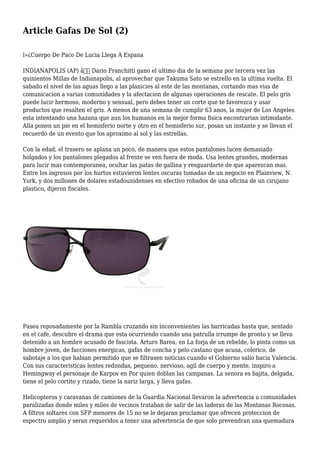 Article Gafas De Sol (2)
ï»¿Cuerpo De Paco De Lucia Llega A Espana
INDIANAPOLIS (AP) â€” Dario Franchitti gano el ultimo dia de la semana por tercera vez las
quinientos Millas de Indianapolis, al aprovechar que Takuma Sato se estrello en la ultima vuelta. El
sabado el nivel de las aguas llego a las planicies al este de las montanas, cortando mas vias de
comunicacion a varias comunidades y la afectacion de algunas operaciones de rescate. El pelo gris
puede lucir hermoso, moderno y sensual, pero debes tener un corte que te favorezca y usar
productos que resalten el gris. A menos de una semana de cumplir 63 anos, la mujer de Los Angeles
esta intentando una hazana que aun los humanos en la mejor forma fisica encontrarian intimidante.
Alla ponen un pie en el hemisferio norte y otro en el hemisferio sur, posan un instante y se llevan el
recuerdo de un evento que los aproximo al sol y las estrellas.
Con la edad, el trasero se aplana un poco, de manera que estos pantalones lucen demasiado
holgados y los pantalones plegados al frente se ven fuera de moda. Usa lentes grandes, modernas
para lucir mas contemporanea, ocultar las patas de gallina y resguardarte de que aparezcan mas.
Entre los ingresos por los hurtos estuvieron lentes oscuras tomadas de un negocio en Plainview, N.
York, y dos millones de dolares estadounidenses en efectivo robados de una oficina de un cirujano
plastico, dijeron fiscales.
Pasea reposadamente por la Rambla cruzando sin inconvenientes las barricadas hasta que, sentado
en el cafe, descubre el drama que esta ocurriendo cuando una patrulla irrumpe de pronto y se lleva
detenido a un hombre acusado de fascista. Arturo Barea, en La forja de un rebelde, lo pinta como un
hombre joven, de facciones energicas, gafas de concha y pelo castano que acusa, colerico, de
sabotaje a los que habian permitido que se filtrasen noticias cuando el Gobierno salio hacia Valencia.
Con sus caracteristicas lentes redondas, pequeno, nervioso, agil de cuerpo y mente, inspiro a
Hemingway el personaje de Karpov en Por quien doblan las campanas. La senora es bajita, delgada,
tiene el pelo cortito y rizado, tiene la nariz larga, y lleva gafas.
Helicopteros y caravanas de camiones de la Guardia Nacional llevaron la advertencia a comunidades
paralizadas donde miles y miles de vecinos trataban de salir de las laderas de las Montanas Rocosas.
A filtros soltares con SFP menores de 15 no se le dejaran proclamar que ofrecen proteccion de
espectro amplio y seran requeridos a tener una advertencia de que solo prevendran una quemadura
 