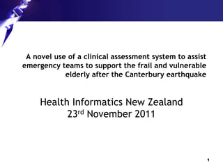 A novel use of a clinical assessment system to assist
emergency teams to support the frail and vulnerable
            elderly after the Canterbury earthquake


     Health Informatics New Zealand
           23rd November 2011



                                                         1
 