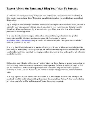 Expert Advice On Running A Blog Your Way To Success
The Internet has changed the way that people read and respond to each other forever. Writing A
Blog is quite popular these days. This article has all the information you need to learn more about
blog posting.
Try to always be available to your readers. Connections are important in the online world, and this is
especially true when you are writing a blog. Connecting to your readers means that you won't let
them down. When you have run dry of motivation for your blog, remember that others besides
yourself could be disappointed.
Your blog should use search engine optimization. Because they key is to attract the greatest
readership possible, it is important to ensure your blog's presence in search
http://news.yahoo.com/business/ engine results for relevant subjects. Your posts should include
relevant keywords in the title.
Your blog should have information readers are looking for. No one is able to escape daily jobs like
vacuuming or dishwashing. Unless your blogs are unique when writing about common topics, people
won't read it. Look for a topic that will engage readers. Your goal in blog posting, after all, is to draw
people to your site.
Differentiate your blog from the mass of "me-too" blogs out there. The more unique your content is,
the more likely readers are to choose you over the competition. Information which is tough to find
has the same effect. Write about unique experiences or hobbies. Explain how certain popular
technologies work. Give the readers a good reason to visit your blog to find the information they
want.
Your blog is public and the entire world has access to it, don't forget! You can have an impact on
people all over the world with your blog. Remember this as you blog. Writing A Blog is not only fun,
but it is a wonderful tool for making yourself heard throughout the world.
 