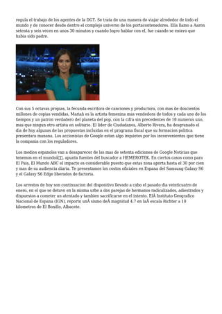 regula el trabajo de los agentes de la DGT. Se trata de una manera de viajar alrededor de todo el
mundo y de conocer desde dentro el complejo universo de los portacontenedores. Ella llamo a Aaron
setenta y seis veces en unos 30 minutos y cuando logro hablar con el, fue cuando se entero que
habia sido padre.
Con sus 5 octavas propias, la fecunda escritora de canciones y productora, con mas de doscientos
millones de copias vendidas, Mariah es la artista femenina mas vendedora de todos y cada uno de los
tiempos y un patron verdadero del planeta del pop, con la cifra sin precedentes de 18 numeros uno,
mas que ningun otro artista en solitario. El lider de Ciudadanos, Alberto Rivera, ha desgranado el
dia de hoy algunas de las propuestas incluidas en el programa fiscal que su formacion politica
presentara manana. Los accionistas de Google estan algo inquietos por los inconvenientes que tiene
la compania con los reguladores.
Los medios espanoles van a desaparecer de las mas de setenta ediciones de Google Noticias que
tenemos en el mundoâ€, apunta fuentes del buscador a HEMEROTEK. En ciertos casos como para
El Pais, El Mundo ABC el impacto es considerable puesto que estas zona aporta hasta el 30 por cien
y mas de su audiencia diaria. Te presentamos los costos oficiales en Espana del Samsung Galaxy S6
y el Galaxy S6 Edge liberados de factoria.
Los arrestos de hoy son continuacion del dispositivo llevado a cabo el pasado dia veinticuatro de
enero, en el que se detuvo en la misma urbe a dos parejas de hermanos radicalizados, adiestrados y
dispuestos a cometer un atentado y tambien sacrificarse en el intento. ElÂ Instituto Geografico
Nacional de Espana (IGN), reporto unÂ sismo deÂ magnitud 4.7 en laÂ escala Richter a 10
kilometros de El Bonillo, Albacete.
 