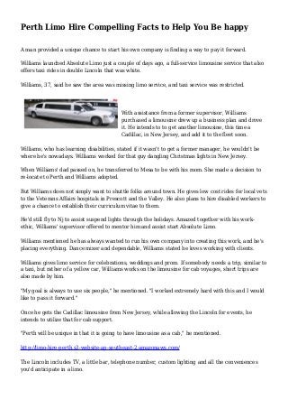 Perth Limo Hire Compelling Facts to Help You Be happy
A man provided a unique chance to start his own company is finding a way to pay it forward.
Williams launched Absolute Limo just a couple of days ago, a full-service limousine service that also
offers taxi rides in double Lincoln that was white.
Williams, 37, said he saw the area was missing limo service, and taxi service was restricted.
With assistance from a former supervisor, Williams
purchased a limousine drew up a business plan and drove
it. He intends to to get another limousine, this time a
Cadillac, in New Jersey, and add it to the fleet soon.
Williams, who has learning disabilities, stated if it wasn't to get a former manager, he wouldn't be
where he's nowadays. Williams worked for that guy dangling Christmas lights in New Jersey.
When Williams' dad passed on, he transferred to Mesa to be with his mom. She made a decision to
re-locate to Perth and Williams adopted.
But Williams does not simply want to shuttle folks around town. He gives low cost rides for local vets
to the Veterans Affairs hospitals in Prescott and the Valley. He also plans to hire disabled workers to
give a chance to establish their curriculum vitae to them.
He'd still fly to Nj to assist suspend lights through the holidays. Amazed together with his work-
ethic, Williams' supervisor offered to mentor him and assist start Absolute Limo.
Williams mentioned he has always wanted to run his own company into creating this work, and he's
placing everything. Dance mixer and dependable, Williams stated he loves working with clients.
Williams gives limo service for celebrations, weddings and prom. If somebody needs a trip, similar to
a taxi, but rather of a yellow car, Williams works on the limousine for cab voyages, short trips are
also made by him.
"My goal is always to use six people," he mentioned. "I worked extremely hard with this and I would
like to pass it forward."
Once he gets the Cadillac limousine from New Jersey, while allowing the Lincoln for events, he
intends to utilize that for cab support.
"Perth will be unique in that it is going to have limousine as a cab," he mentioned.
http://limo-hire-perth.s3-website-ap-southeast-2.amazonaws.com/
The Lincoln includes TV, a little bar, telephone number, custom lighting and all the conveniences
you'd anticipate in a limo.
 