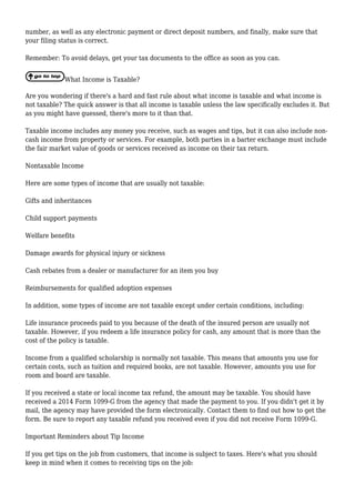 number, as well as any electronic payment or direct deposit numbers, and finally, make sure that
your filing status is correct.
Remember: To avoid delays, get your tax documents to the office as soon as you can.
What Income is Taxable?
Are you wondering if there's a hard and fast rule about what income is taxable and what income is
not taxable? The quick answer is that all income is taxable unless the law specifically excludes it. But
as you might have guessed, there's more to it than that.
Taxable income includes any money you receive, such as wages and tips, but it can also include non-
cash income from property or services. For example, both parties in a barter exchange must include
the fair market value of goods or services received as income on their tax return.
Nontaxable Income
Here are some types of income that are usually not taxable:
Gifts and inheritances
Child support payments
Welfare benefits
Damage awards for physical injury or sickness
Cash rebates from a dealer or manufacturer for an item you buy
Reimbursements for qualified adoption expenses
In addition, some types of income are not taxable except under certain conditions, including:
Life insurance proceeds paid to you because of the death of the insured person are usually not
taxable. However, if you redeem a life insurance policy for cash, any amount that is more than the
cost of the policy is taxable.
Income from a qualified scholarship is normally not taxable. This means that amounts you use for
certain costs, such as tuition and required books, are not taxable. However, amounts you use for
room and board are taxable.
If you received a state or local income tax refund, the amount may be taxable. You should have
received a 2014 Form 1099-G from the agency that made the payment to you. If you didn't get it by
mail, the agency may have provided the form electronically. Contact them to find out how to get the
form. Be sure to report any taxable refund you received even if you did not receive Form 1099-G.
Important Reminders about Tip Income
If you get tips on the job from customers, that income is subject to taxes. Here's what you should
keep in mind when it comes to receiving tips on the job:
 