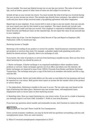 Tips are taxable. You must pay federal income tax on any tips you receive. The value of non-cash
tips, such as tickets, passes or other items of value are also subject to income tax.
Include all tips on your income tax return. You must include the total of all tips you received during
the year on your income tax return. This includes tips directly from customers, tips added to credit
cards and your share of tips received under a tip-splitting agreement with other employees.
Report tips to your employer. If you receive $20 or more in tips in any one month, from any one job,
you must report your tips for that month to your employer. The report should only include cash,
check, debit and credit card tips you receive. Your employer is required to withhold federal income,
Social Security and Medicare taxes on the reported tips. Do not report the value of any noncash tips
to your employer.
Keep a daily log of tips. Use the Employee's Daily Record of Tips and Report to Employer (IRS
Publication 1244), to record your tips.
Bartering Income is Taxable
Bartering is the trading of one product or service for another. Small businesses sometimes barter to
get products or services they need. For example, a plumber might trade plumbing work with a
dentist for dental services. Typically, there is no exchange of cash.
If you barter, the value of products or services from bartering is taxable income. Here are four facts
about bartering that you should be aware of:
1. Barter exchanges. A barter exchange is an organized marketplace where members barter
products or services. Some exchanges operate out of an office and others over the Internet. All
barter exchanges are required to issue Form 1099-B, Proceeds from Broker and Barter Exchange
Transactions. The exchange must give a copy of the form to its members who barter and file a copy
with the IRS.
2. Bartering income. Barter and trade dollars are the same as real dollars for tax purposes and must
be reported on a tax return. Both parties must report as income the fair market value of the product
or service they get.
3. Tax implications. Bartering is taxable in the year it occurs. The tax rules may vary based on the
type of bartering that takes place. Barterers may owe income taxes, self-employment taxes,
employment taxes or excise taxes on their bartering income.
4. Reporting rules. How you report bartering on a tax return varies. If you are in a trade or business,
you normally report it on Form 1040, Schedule C, Profit or Loss from Business.
If you have any questions about taxable and nontaxable income, don't hesitate to contact the office.
Lost Your Job? There Could Be Tax Consequences
Given current economic conditions, you may be faced with tax questions surrounding a job loss and
unemployment issues. Here are some answers:
Q: What if I received unemployment compensation in 2014?
 