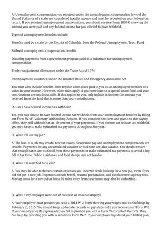 A: Unemployment compensation you received under the unemployment compensation laws of the
United States or of a state are considered taxable income and must be reported on your federal tax
return. If you received unemployment compensation, you should receive Form 1099-G showing the
amount you were paid and any federal income tax you elected to have withheld.
Types of unemployment benefits include:
Benefits paid by a state or the District of Columbia from the Federal Unemployment Trust Fund
Railroad unemployment compensation benefits
Disability payments from a government program paid as a substitute for unemployment
compensation
Trade readjustment allowances under the Trade Act of 1974
Unemployment assistance under the Disaster Relief and Emergency Assistance Act
You must also include benefits from regular union dues paid to you as an unemployed member of a
union in your income. However, other rules apply if you contribute to a special union fund and your
contributions are not deductible. If this applies to you, only include in income the amount you
received from the fund that is more than your contributions.
Q: Can I have federal income tax withheld?
Yes, you can choose to have federal income tax withheld from your unemployment benefits by filling
out Form W-4V, Voluntary Withholding Request. If you complete the form and give it to the paying
office, they will withhold tax at 10 percent of your payments. If you choose not to have tax withheld,
you may have to make estimated tax payments throughout the year.
Q: What if I lost my job?
A: The loss of a job may create new tax issues. Severance pay and unemployment compensation are
taxable. Payments for any accumulated vacation or sick time are also taxable. You should ensure
that enough taxes are withheld from these payments or make estimated tax payments to avoid a big
bill at tax time. Public assistance and food stamps are not taxable.
Q: What if I searched for a job?
A: You may be able to deduct certain expenses you incurred while looking for a new job, even if you
did not get a new job. Expenses include travel, resume preparation, and outplacement agency fees.
Moving costs for a new job at least 50 miles away from your home may also be deductible.
Q: What if my employer went out of business or into bankruptcy?
A: Your employer must provide you with a 2014 W-2 Form showing your wages and withholdings by
February 2, 2015. You should keep up-to-date records or pay stubs until you receive your Form W-2.
If your employer or its representatives fail to provide you with a Form W-2, contact the IRS. They
can help by providing you with a substitute Form W-2. If your employer liquidated your 401(k) plan,
 