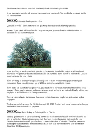 you have 60 days to roll it over into another qualified retirement plan or IRA.
If you have experienced a job loss and have questions, please call. You need to be prepared for the
tax consequences.
Estimated Tax Payments - Q A
Question: How do I know if I have to file quarterly individual estimated tax payments?
Answer: If you owed additional tax for the prior tax year, you may have to make estimated tax
payments for the current tax year.
If you are filing as a sole proprietor, partner, S corporation shareholder, and/or a self-employed
individual, you generally have to make estimated tax payments if you expect to owe tax of $1,000 or
more when you file your return.
If you are filing as a corporation you generally have to make estimated tax payments for your
corporation if you expect it to owe tax of $500 or more when you file its return.
If you had a tax liability for the prior year, you may have to pay estimated tax for the current year;
however, if you receive salaries and wages, you can avoid having to pay estimated tax by asking your
employer to withhold more tax from your earnings.
There are special rules for farmers, fishermen, certain household employers, and certain higher
taxpayers.
The first estimated payment for 2015 is due April 15, 2015. Contact us if you are unsure whether you
need to make an estimated tax payment.
Good Records Key to Claiming Gifts to Charity
Keeping good records is key to qualifying for the full charitable contribution deduction allowed by
law. In particular, this includes ensuring that they have received required statements for two
contribution categories--each gift of at least $250 and donations of vehicles. Therefore, taxpayers
planning to claim charitable donations should make sure they have the records they need before
filing their 2014 tax returns.
 