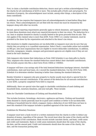 First, to claim a charitable contribution deduction, donors must get a written acknowledgment from
the charity for all contributions of $250 or more. This includes gifts of both cash and property. For
donations of property, the acknowledgment must include, among other things, a description of the
items contributed.
In addition, the law requires that taxpayers have all acknowledgements in hand before filing their
tax return. These acknowledgments are not filed with the return but must be retained by the
taxpayer along with other tax records.
Second, special reporting requirements generally apply to vehicle donations, and taxpayers wishing
to claim these donations must attach any required documents to their tax return. The deduction for a
car, boat or airplane donated to charity is usually limited to the gross proceeds from its sale. This
rule applies if the claimed value is more than $500. Form 1098-C or a similar statement, must be
provided to the donor by the organization and attached to the donor's tax return.
Only donations to eligible organizations are tax-deductible so taxpayers must also be sure that any
charity they are giving to is a qualified organization. Select Check, a searchable online tool available
on IRS.gov, lists most organizations that are eligible to receive deductible contributions. In addition,
churches, synagogues, temples, mosques and government agencies are eligible even if they are not
listed in the tool's database.
Only taxpayers who itemize their deductions on Form 1040 Schedule A can claim gifts to charity.
Thus, taxpayers who choose the standard deduction cannot deduct their charitable contributions.
This includes anyone who files a short form (Form 1040A or 1040EZ).
A taxpayer will have a tax savings only if the total itemized deductions (mortgage interest, charitable
contributions, state and local taxes, etc.) exceed the standard deduction. Use the 2014 Form 1040,
Schedule A to determine whether itemizing is better than claiming the standard deduction.
Besides Schedule A, taxpayers who give property to charity usually must attach a special form for
reporting these noncash contributions. If the amount of the deduction for all noncash contributions
is over $500, a properly completed Form 8283 is required.
Additionally, there are special rules that apply to charitable contributions of used clothing and
household items, monetary donations, and year-end gifts. These include:
Rules for Charitable Contributions of Clothing and Household Items
This includes furniture, furnishings, electronics, appliances and linens. Clothing and household
items donated to charity generally must be in good used condition or better to be tax-deductible.
Clothing or household item for which a taxpayer claims a deduction of over $500 does not have to
meet this standard if the taxpayer includes a qualified appraisal of the item with the return.
Guidelines for Monetary Donations
A taxpayer must have a bank record or a written statement from the charity in order to deduct any
donation of money, regardless of the amount. The record must show the name of the charity and the
date and amount of the contribution. Bank records include canceled checks, and bank, credit union
and credit card statements. Bank or credit union statements should show the name of the charity,
the date, and the amount paid. Credit card statements should show the name of the charity, the
date, and the transaction posting date.
 