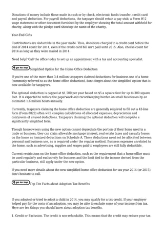 Donations of money include those made in cash or by check, electronic funds transfer, credit card
and payroll deduction. For payroll deductions, the taxpayer should retain a pay stub, a Form W-2
wage statement or other document furnished by the employer showing the total amount withheld for
charity, along with the pledge card showing the name of the charity.
Year-End Gifts
Contributions are deductible in the year made. Thus, donations charged to a credit card before the
end of 2014 count for 2014, even if the credit card bill isn't paid until 2015. Also, checks count for
2014 as long as they were mailed in 2014.
Need help? Call the office today to set up an appointment with a tax and accounting specialist.
Simplified Option for the Home Office Deduction
If you're one of the more than 3.4 million taxpayers claimed deductions for business use of a home
(commonly referred to as the home office deduction), don't forget about the simplified option that is
now available for taxpayers.
The optional deduction is capped at $1,500 per year based on $5 a square foot for up to 300 square
feet. It is expected to reduce the paperwork and recordkeeping burden on small businesses by an
estimated 1.6 million hours annually.
Currently, taxpayers claiming the home office deduction are generally required to fill out a 43-line
form (Form 8829) often with complex calculations of allocated expenses, depreciation and
carryovers of unused deductions. Taxpayers claiming the optional deduction will complete a
significantly simplified form.
Though homeowners using the new option cannot depreciate the portion of their home used in a
trade or business, they can claim allowable mortgage interest, real estate taxes and casualty losses
on the home as itemized deductions on Schedule A. These deductions need not be allocated between
personal and business use, as is required under the regular method. Business expenses unrelated to
the home, such as advertising, supplies and wages paid to employees are still fully deductible.
Current restrictions on the home office deduction, such as the requirement that a home office must
be used regularly and exclusively for business and the limit tied to the income derived from the
particular business, still apply under the new option.
If you need more details about the new simplified home office deduction for tax year 2014 (or 2015),
don't hesitate to call.
Top Ten Facts about Adoption Tax Benefits
If you adopted or tried to adopt a child in 2014, you may qualify for a tax credit. If your employer
helped pay for the costs of an adoption, you may be able to exclude some of your income from tax.
Here are ten things you should know about adoption tax benefits.
1. Credit or Exclusion. The credit is non-refundable. This means that the credit may reduce your tax
 