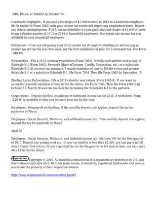 1040, 1040A, or 1040EZ by October 15.
Household Employers - If you paid cash wages of $1,900 or more in 2014 to a household employee,
file Schedule H (Form 1040) with your income tax return and report any employment taxes. Report
any federal unemployment (FUTA) tax on Schedule H if you paid total cash wages of $1,000 or more
in any calendar quarter of 2013 or 2014 to household employees. Also report any income tax you
withheld for your household employees.
Individuals - If you are not paying your 2015 income tax through withholding (or will not pay in
enough tax during the year that way), pay the first installment of your 2015 estimated tax. Use Form
1040-ES.
Partnerships - File a 2014 calendar year return (Form 1065). Provide each partner with a copy of
Schedule K-1 (Form 1065), Partner's Share of Income, Credits, Deductions, etc., or a substitute
Schedule K-1. If you want an automatic 5-month extension of time to file the return and provide
Schedule K-1 or a substitute Schedule K-1, file Form 7004. Then file Form 1065 by September 15.
Electing Large Partnerships - File a 2014 calendar year return (Form 1065-B). If you want an
automatic 6-month extension of time to file the return, file Form 7004. Then file Form 1065-B by
October 15. March 16 was the due date for furnishing the Schedules K-1 to the partners.
Corporations - Deposit the first installment of estimated income tax for 2015. A worksheet, Form
1120-W, is available to help you estimate your tax for the year.
Employers - Nonpayroll withholding. If the monthly deposit rule applies, deposit the tax for
payments in March.
Employers - Social Security, Medicare, and withheld income tax. If the monthly deposit rule applies,
deposit the tax for payments in March.
April 30
Employers - Social Security, Medicare, and withheld income tax. File form 941 for the first quarter
of 2015. Deposit any undeposited tax. (If your tax liability is less than $2,500, you can pay it in full
with a timely filed return.) If you deposited the tax for the quarter in full and on time, you have until
May 11 to file the return.
Copyright © 2015 All materials contained in this document are protected by U.S. and
international copyright laws. All other trade names, trademarks, registered trademarks and service
marks are the property of their respective owners.
http://www.stephensstull.com/newsletter.php#2
 
