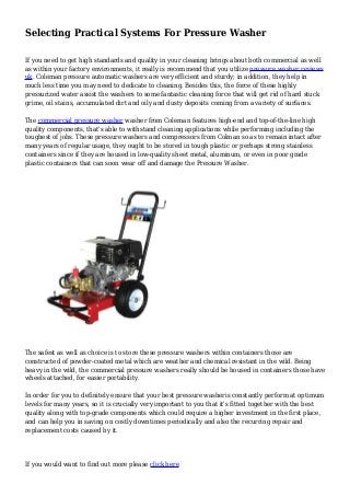 Selecting Practical Systems For Pressure Washer
If you need to get high standards and quality in your cleaning brings about both commercial as well
as within your factory environments, it really is recommend that you utilize pressure washer reviews
uk. Coleman pressure automatic washers are very efficient and sturdy; in addition, they help in
much less time you may need to dedicate to cleaning. Besides this, the force of these highly
pressurized water assist the washers to some fantastic cleaning force that will get rid of hard stuck
grime, oil stains, accumulated dirt and oily and dusty deposits coming from a variety of surfaces.
The commercial pressure washer washer from Coleman features high-end and top-of-the-line high
quality components, that's able to withstand cleaning applications while performing including the
toughest of jobs. These pressure washers and compressors from Colman so as to remain intact after
many years of regular usage, they ought to be stored in tough plastic or perhaps strong stainless
containers since if they are housed in low-quality sheet metal, aluminum, or even in poor grade
plastic containers that can soon wear off and damage the Pressure Washer.
The safest as well as choice is to store these pressure washers within containers those are
constructed of powder-coated metal which are weather and chemical resistant in the wild. Being
heavy in the wild, the commercial pressure washers really should be housed in containers those have
wheels attached, for easier portability.
In order for you to definitely ensure that your best pressure washeris constantly perform at optimum
levels for many years, so it is crucially very important to you that it's fitted together with the best
quality along with top-grade components which could require a higher investment in the first place,
and can help you in saving on costly downtimes periodically and also the recurring repair and
replacement costs caused by it.
If you would want to find out more please click here
 