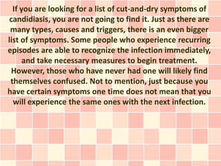 If you are looking for a list of cut-and-dry symptoms of
 candidiasis, you are not going to find it. Just as there are
 many types, causes and triggers, there is an even bigger
list of symptoms. Some people who experience recurring
episodes are able to recognize the infection immediately,
      and take necessary measures to begin treatment.
  However, those who have never had one will likely find
 themselves confused. Not to mention, just because you
have certain symptoms one time does not mean that you
  will experience the same ones with the next infection.
 