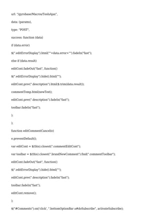 url: "/gyrobase/Macros/ToolsAjax",
data: (params),
type: "POST",
success: function (data)
if (data.error)
$(".editErrorDisplay").html(""+data.error+"").fadeIn("fast");
else if (data.result)
editCont.fadeOut("fast", function()
$(".editErrorDisplay").hide().html("");
editCont.prev(".description").html($.trim(data.result));
commentTemp.html(newText);
editCont.prev(".description").fadeIn("fast");
toolbar.fadeIn("fast");
);
);
function editCommentCancel(e)
e.preventDefault();
var editCont = $(this).closest(".commentEditCont");
var toolbar = $(this).closest(".brandNewComment").find(".commentToolbar");
editCont.fadeOut("fast", function()
$(".editErrorDisplay").hide().html("");
editCont.prev(".description").fadeIn("fast");
toolbar.fadeIn("fast");
editCont.remove();
);
$("#Comments").on('click', ".bottomOptionBar a#doSubscribe", activateSubscribe);
 