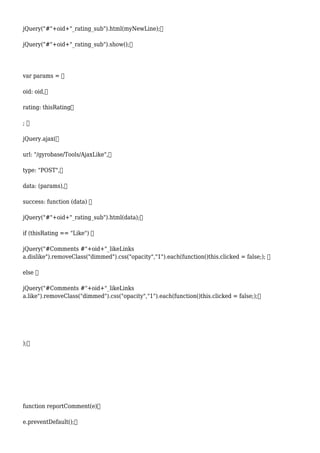 jQuery("#"+oid+"_rating_sub").html(myNewLine);
jQuery("#"+oid+"_rating_sub").show();
var params = 
oid: oid,
rating: thisRating
; 
jQuery.ajax(
url: "/gyrobase/Tools/AjaxLike",
type: "POST",
data: (params),
success: function (data) 
jQuery("#"+oid+"_rating_sub").html(data);
if (thisRating == "Like") 
jQuery("#Comments #"+oid+"_likeLinks
a.dislike").removeClass("dimmed").css("opacity","1").each(function()this.clicked = false;); 
else 
jQuery("#Comments #"+oid+"_likeLinks
a.like").removeClass("dimmed").css("opacity","1").each(function()this.clicked = false;);
);
function reportComment(e)
e.preventDefault();
 