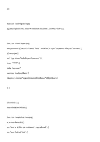 );
function closeReport(obj)
jQuery(obj).closest(".reportCommentContainer").fadeOut("fast"); 
function submitReport(e)
var params = jQuery(e).closest("form").serialize()+"ajaxComponent=ReportComment";
jQuery.ajax(
url: "/gyrobase/Tools/ReportComment",
type: "POST",
data: (params),
success: function (data) 
jQuery(e).closest(".reportCommentContainer").html(data);
); 
(function($) 
var subscribed=false;
function showFollowPanel(e)
e.preventDefault();
myPanel = $(this).parent().next(".togglePanel");
myPanel.fadeIn("fast");
 