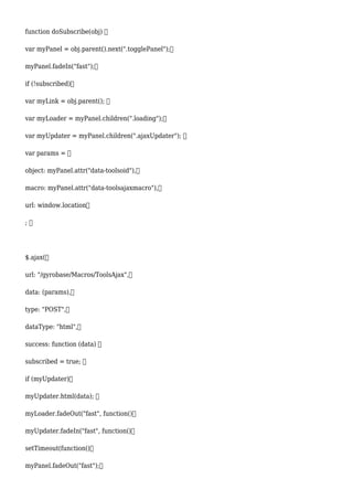 function doSubscribe(obj) 
var myPanel = obj.parent().next(".togglePanel");
myPanel.fadeIn("fast");
if (!subscribed)
var myLink = obj.parent(); 
var myLoader = myPanel.children(".loading");
var myUpdater = myPanel.children(".ajaxUpdater"); 
var params = 
object: myPanel.attr("data-toolsoid"),
macro: myPanel.attr("data-toolsajaxmacro"),
url: window.location
; 
$.ajax(
url: "/gyrobase/Macros/ToolsAjax",
data: (params),
type: "POST",
dataType: "html",
success: function (data) 
subscribed = true; 
if (myUpdater)
myUpdater.html(data); 
myLoader.fadeOut("fast", function()
myUpdater.fadeIn("fast", function()
setTimeout(function()
myPanel.fadeOut("fast");
 