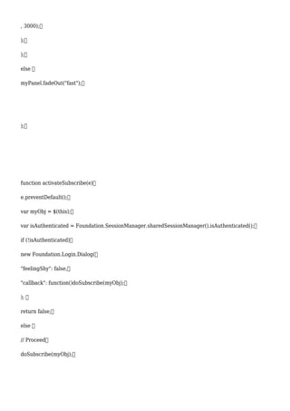 , 3000);
);
);
else 
myPanel.fadeOut("fast");
);
function activateSubscribe(e)
e.preventDefault();
var myObj = $(this);
var isAuthenticated = Foundation.SessionManager.sharedSessionManager().isAuthenticated();
if (!isAuthenticated)
new Foundation.Login.Dialog(
"feelingShy": false,
"callback": function()doSubscribe(myObj);
); 
return false;
else 
// Proceed
doSubscribe(myObj);
 