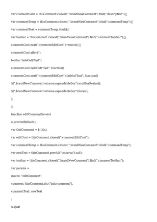 var commentCont = thisComment.closest(".brandNewComment").find(".description");
var commentTemp = thisComment.closest(".brandNewComment").find(".commentTemp");
var commentText = commentTemp.html();
var toolbar = thisComment.closest(".brandNewComment").find(".commentToolbar");
commentCont.next(".commentEditCont").remove();
commentCont.after('');
toolbar.fadeOut("fast");
commentCont.fadeOut("fast", function()
commentCont.next(".commentEditCont").fadeIn("fast", function()
$(".brandNewComment textarea.expandableBox").autoBoxResize();
$(".brandNewComment textarea.expandableBox").focus();
);
);
function editCommentSave(e)
e.preventDefault();
var thisComment = $(this);
var editCont = thisComment.closest(".commentEditCont");
var commentTemp = thisComment.closest(".brandNewComment").find(".commentTemp");
var newText = thisComment.prevAll("textarea").val();
var toolbar = thisComment.closest(".brandNewComment").find(".commentToolbar");
var params =
macro: "editComment",
comment: thisComment.attr("data-comment"),
commentText: newText
;
$.ajax(
 