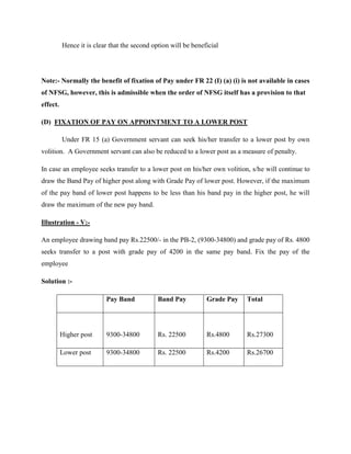 Hence it is clear that the second option will be beneficial
Note:- Normally the benefit of fixation of Pay under FR 22 (I) (a) (i) is not available in cases
of NFSG, however, this is admissible when the order of NFSG itself has a provision to that
effect.
(D) FIXATION OF PAY ON APPOINTMENT TO A LOWER POST
Under FR 15 (a) Government servant can seek his/her transfer to a lower post by own
volition. A Government servant can also be reduced to a lower post as a measure of penalty.
In case an employee seeks transfer to a lower post on his/her own volition, s/he will continue to
draw the Band Pay of higher post along with Grade Pay of lower post. However, if the maximum
of the pay band of lower post happens to be less than his band pay in the higher post, he will
draw the maximum of the new pay band.
Illustration - V:-
An employee drawing band pay Rs.22500/- in the PB-2, (9300-34800) and grade pay of Rs. 4800
seeks transfer to a post with grade pay of 4200 in the same pay band. Fix the pay of the
employee
Solution :-
Pay Band Band Pay Grade Pay Total
Higher post 9300-34800 Rs. 22500 Rs.4800 Rs.27300
Lower post 9300-34800 Rs. 22500 Rs.4200 Rs.26700
 