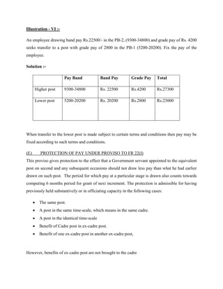 Illustration - VI :-
An employee drawing band pay Rs.22500/- in the PB-2, (9300-34800) and grade pay of Rs. 4200
seeks transfer to a post with grade pay of 2800 in the PB-1 (5200-20200). Fix the pay of the
employee.
Solution :-
Pay Band Band Pay Grade Pay Total
Higher post 9300-34800 Rs. 22500 Rs.4200 Rs.27300
Lower post 5200-20200 Rs. 20200 Rs.2800 Rs.23000
When transfer to the lower post is made subject to certain terms and conditions then pay may be
fixed according to such terms and conditions.
(E) PROTECTION OF PAY UNDER PROVISO TO FR 22(I)
This proviso gives protection to the effect that a Government servant appointed to the equivalent
post on second and any subsequent occasions should not draw less pay than what he had earlier
drawn on such post. The period for which pay at a particular stage is drawn also counts towards
computing 6 months period for grant of next increment. The protection is admissible for having
previously held substantively or in officiating capacity in the following cases:
 The same post.
 A post in the same time-scale, which means in the same cadre.
 A post in the identical time-scale
 Benefit of Cadre post in ex-cadre post.
 Benefit of one ex-cadre post in another ex-cadre post,
However, benefits of ex-cadre post are not brought to the cadre
 