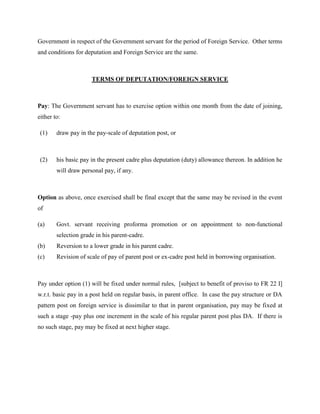 Government in respect of the Government servant for the period of Foreign Service. Other terms
and conditions for deputation and Foreign Service are the same.
TERMS OF DEPUTATION/FOREIGN SERVICE
Pay: The Government servant has to exercise option within one month from the date of joining,
either to:
(1) draw pay in the pay-scale of deputation post, or
(2) his basic pay in the present cadre plus deputation (duty) allowance thereon. In addition he
will draw personal pay, if any.
Option as above, once exercised shall be final except that the same may be revised in the event
of
(a) Govt. servant receiving proforma promotion or on appointment to non-functional
selection grade in his parent-cadre.
(b) Reversion to a lower grade in his parent cadre.
(c) Revision of scale of pay of parent post or ex-cadre post held in borrowing organisation.
Pay under option (1) will be fixed under normal rules, [subject to benefit of proviso to FR 22 I]
w.r.t. basic pay in a post held on regular basis, in parent office. In case the pay structure or DA
pattern post on foreign service is dissimilar to that in parent organisation, pay may be fixed at
such a stage -pay plus one increment in the scale of his regular parent post plus DA. If there is
no such stage, pay may be fixed at next higher stage.
 