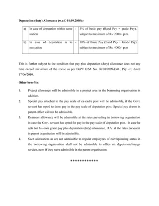 Deputation (duty) Allowance (w.e.f. 01.09.2008):-
a) In case of deputation within same
station
- 5% of basic pay (Band Pay + grade Pay),
subject to maximum of Rs. 2000/- p.m.
b) In case of deputation is to
outstation
- 10% of Basic Pay (Band Pay + Grade Pay)
subject to maximum of Rs. 4000/- p.m
This is further subject to the condition that pay plus deputation (duty) allowance does not any
time exceed maximum of the revise as per DoPT O.M. No. 06/08/2009-Estt., Pay –II, dated
17/06/2010.
Other benefits:
1. Project allowance will be admissible in a project area in the borrowing organisation in
addition.
2. Special pay attached to the pay scale of ex-cadre post will be admissible, if the Govt.
servant has opted to draw pay in the pay scale of deputation post. Special pay drawn in
parent office will not be admissible.
3. Dearness allowance will be admissible at the rates prevailing in borrowing organisation
in case the Govt. servant has opted for pay in the pay scale of deputation post. In case he
opts for his own grade pay plus deputation (duty) allowance, D.A. at the rates prevalent
in parent organisation will be admissible.
4. Such allowances as are not admissible to regular employees of corresponding status in
the borrowing organisation shall not be admissible to office on deputation/foreign
service, even if they were admissible in the parent organisation.
************
 