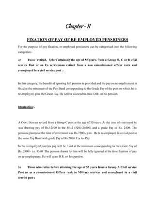 Chapter - II
FIXATION OF PAY OF RE-EMPLOYED PENSIONERS
For the purpose of pay fixation, re-employed pensioners can be categorised into the following
categories:-
a) Those retired, before attaining the age of 55 years, from a Group B, C or D civil
service Post or an Ex serviceman retired from a non commissioned officer rank and
reemployed in a civil service post :
In this category, the benefit of ignoring full pension is provided and the pay on re-employment is
fixed at the minimum of the Pay Band corresponding to the Grade Pay of the post on which he is
re-employed, plus the Grade Pay. He will be allowed to draw D.R. on his pension.
Illustration:-
A Govt. Servant retired from a Group C post at the age of 50 years. At the time of retirement he
was drawing pay of Rs.12500 in the PB-2 (5200-20200) and a grade Pay of Rs. 2400. The
pension granted at the time of retirement was Rs.7200/- p.m. He is re-employed in a civil post in
the same Pay Band with grade Pay of Rs.2800. Fix his Pay
In the reemployed post his pay will be fixed at the minimum corresponding to the Grade Pay of
Rs. 2800/- i.e. 8560. The pension drawn by him will be fully ignored at the time fixation of pay
on re-employment. He will draw D.R. on his pension.
b) Those who retire before attaining the age of 55 years from a Group A Civil service
Post or as a commissioned Officer rank in Military services and reemployed in a civil
service post :
 
