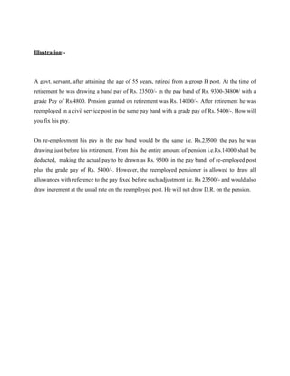Illustration:-
A govt. servant, after attaining the age of 55 years, retired from a group B post. At the time of
retirement he was drawing a band pay of Rs. 23500/- in the pay band of Rs. 9300-34800/ with a
grade Pay of Rs.4800. Pension granted on retirement was Rs. 14000/-. After retirement he was
reemployed in a civil service post in the same pay band with a grade pay of Rs. 5400/-. How will
you fix his pay.
On re-employment his pay in the pay band would be the same i.e. Rs.23500, the pay he was
drawing just before his retirement. From this the entire amount of pension i.e.Rs.14000 shall be
deducted, making the actual pay to be drawn as Rs. 9500/ in the pay band of re-employed post
plus the grade pay of Rs. 5400/-. However, the reemployed pensioner is allowed to draw all
allowances with reference to the pay fixed before such adjustment i.e. Rs 23500/- and would also
draw increment at the usual rate on the reemployed post. He will not draw D.R. on the pension.
 