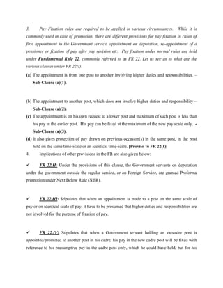 3. Pay Fixation rules are required to be applied in various circumstances. While it is
commonly used in case of promotion, there are different provisions for pay fixation in cases of
first appointment to the Government service, appointment on deputation, re-appointment of a
pensioner or fixation of pay after pay revision etc. Pay fixation under normal rules are held
under Fundamental Rule 22, commonly referred to as FR 22. Let us see as to what are the
various clauses under FR 22(I):
(a) The appointment is from one post to another involving higher duties and responsibilities. –
Sub-Clause (a)(1).
(b) The appointment to another post, which does not involve higher duties and responsibility –
Sub-Clause (a)(2).
(c) The appointment is on his own request to a lower post and maximum of such post is less than
his pay in the earlier post. His pay can be fixed at the maximum of the new pay scale only. -
Sub-Clause (a)(3).
(d) It also gives protection of pay drawn on previous occasion(s) in the same post, in the post
held on the same time-scale or an identical time-scale. [Proviso to FR 22(I)]
4. Implications of other provisions in the FR are also given below:
 FR 22.II: Under the provisions of this clause, the Government servants on deputation
under the government outside the regular service, or on Foreign Service, are granted Proforma
promotion under Next Below Rule (NBR).
 FR 22.III: Stipulates that when an appointment is made to a post on the same scale of
pay or on identical scale of pay, it have to be presumed that higher duties and responsibilities are
not involved for the purpose of fixation of pay.
 FR 22.IV: Stipulates that when a Government servant holding an ex-cadre post is
appointed/promoted to another post in his cadre, his pay in the new cadre post will be fixed with
reference to his presumptive pay in the cadre post only, which he could have held, but for his
 
