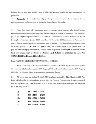 holding the ex-cadre post; and by virtue of which he becomes eligible for such appointment or
promotion.
 FR 22-B: Governs fixation of pay of a government servant who is appointed as a
probationer or on probation or as an apprentice in another service/cadre.
5. Other than these rules mentioned above, executive instructions are also issued by the
Government from time to time regulating fixation of pay of a class of employee. For instance,
pay of Re-employed pensioners is fixed under the Central Civil Services (Fixation of Pay of
Re-employed pensioners) order 2008, issued on 11 November 2008 (as amended from time to
time). Whenever the pay of Government servants is revised by Pay Commissions, separate rules
are framed [like CCS (Revised Pay) Rules, 2008] for fixation of pay in the revised scales of
pay. For fixation of pay in respect of Assured Career Progression Scheme (ACP), separate orders
have been issued, such as Orders on Modified ACP Scheme as contained in O.M. No.
35034/3/2008-Estt(D), dated 19.05.2009 etc.
PAY FIXATION RULES EFFECTIVE FROM 01.01.2006
After acceptance of the Recommendations of the 6th
Central Pay Commission by the
Government vide Resolution dated 29th
August, 2008 and the Notification dated 29th
August,
2008, the Pay Fixation Rules have undergone substantial change.
2. All pre-revised pay-scales ( S-1 to S-34 ) have been replaced by 4 Pay Bands. A fifth Pay
Band (-1S) has also been introduced, which is for the Group - D employees. It has been stated
that this Pay Band, i.e. (-1S), will cease to exist by the time all Group D employees are placed in
PB-1. The Pay Bands are :-
(i) 1S : 4440 – 7440
(ii) PB1 : 5200 – 20200
(iii) PB2 : 9300 – 34800
(iv) PB3 : 15600 – 39100
(v) PB4 : 37400 – 67000
 