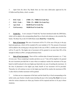3. Apart from the above Pay Bands there are four more slabs/scales approved by the
CCS(Revised Pay) Rules, which as under :
 HAG Scale : 67000 - 3% - 79000 (No Grade Pay)
 HAG + Scale : 75500 - 3% - 80000 (No Grade Pay)
 Apex Scale : 80,000 fixed No Grade Pay
 Cab Secretary: 90,000 fixed No Grade Pay
4. Grade Pay: A new concept of “Grade Pay” has been introduced under the 2008 Rules,
which will be added to the corresponding Band Pay as fixed with reference to the erstwhile Pay
Scales. The Basic Pay in the CCS (RP) Rules means Band Pay + Grade Pay.
5. Rate of Increment: The rate of increment will be 3% of the sum of the pay in the pay
band and grade pay, which will be rounded off to next multiple of 10. The amount of increment
will be added to the existing pay in the pay band. In the case of PB-3, variable rates of increment
will be 3% and 4%. The higher rate of increment will be granted to not more than 20% of the
strength of officers in PB-3, on high performance basis.
6. Date of Next increment: There will be a uniform date of annual increment, viz. 1st
July
of every year. Those completing 6 months and above as on 1st
July will be eligible to be granted
the next increment provided that in cases where an employee reaches the maximum of his pay
band, he shall be placed in the next higher pay band after one year of reaching the maximum. At
the time of placement in the higher pay band, benefit of one increment will be provided.
Thereafter, he will continue to move in the higher pay band till he reaches the maximum of PB-
4, after which no further increment will be granted.
7. As there are two components of the basic and the Grade Pay is fixed corresponding to the
earlier scales, pay fixation virtually means deciding the pay in the running Pay Band. Let us see
what the various situations are where pay fixation will be required and how to fix pay in those
situations.
 