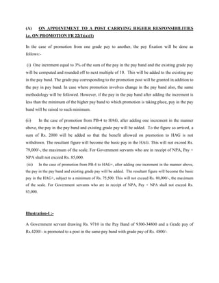 (A) ON APPOINTMENT TO A POST CARRYING HIGHER RESPONSIBILITIES
i.e. ON PROMOTION FR 22(I)(a)(1)
In the case of promotion from one grade pay to another, the pay fixation will be done as
follows:-
(i) One increment equal to 3% of the sum of the pay in the pay band and the existing grade pay
will be computed and rounded off to next multiple of 10. This will be added to the existing pay
in the pay band. The grade pay corresponding to the promotion post will be granted in addition to
the pay in pay band. In case where promotion involves change in the pay band also, the same
methodology will be followed. However, if the pay in the pay band after adding the increment is
less than the minimum of the higher pay band to which promotion is taking place, pay in the pay
band will be raised to such minimum.
(ii) In the case of promotion from PB-4 to HAG, after adding one increment in the manner
above, the pay in the pay band and existing grade pay will be added. To the figure so arrived, a
sum of Rs. 2000 will be added so that the benefit allowed on promotion to HAG is not
withdrawn. The resultant figure will become the basic pay in the HAG. This will not exceed Rs.
79,000/-, the maximum of the scale. For Government servants who are in receipt of NPA, Pay +
NPA shall not exceed Rs. 85,000.
(iii) In the case of promotion from PB-4 to HAG+, after adding one increment in the manner above,
the pay in the pay band and existing grade pay will be added. The resultant figure will become the basic
pay in the HAG+, subject to a minimum of Rs. 75,500. This will not exceed Rs. 80,000/-, the maximum
of the scale. For Government servants who are in receipt of NPA, Pay + NPA shall not exceed Rs.
85,000.
Illustration-I :-
A Government servant drawing Rs. 9710 in the Pay Band of 9300-34800 and a Grade pay of
Rs.4200/- is promoted to a post in the same pay band with grade pay of Rs. 4800/-
 