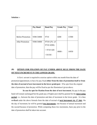 Solution :-
Pay Band Band Pay Grade Pay Total
Before Promotion 9300-34800 9710 4200 13500
After Promotion 9300-34800 9710+(3% of
9710+4200)
= 9710+420
=10130/-
4800/- 14930
(B) OPTION FOR FIXATION OF PAY UNDER ABOVE RULE FROM THE DATE
OF NEXT INCREMENT IN THE LOWER GRADE:
A Govt. servant is required to exercise option within one month from the date of
promotion/appointment, to have his pay fixed either from the date of promotion itself or from
the date of accrual of next increment in the lower grade/post. If he opts from the original
date of promotion, then the pay will be fixed as per the illustration-I given above.
In case he opts for fixation from the date of next increment, his pay in the pay
band will remain unchanged but the grade pay of higher post shall be granted for the intervening
period, i.e., between the date of promotion and date of increment in the lower grade. It is then
re-fixed under the above formula from the date of accrual of next increment viz. 1st July. On
the day of increment, he will be granted two increments, one because of annual increment and
the second because of promotion. While computing these two increments, basic pay prior to the
date of promotion shall be taken into account.
 