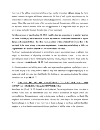 However, if the ad-hoc promotion is followed by a regular promotion without break, the Govt.
servant can exercise option within one month from the date of such regular appointment and the
option shall be admissible from the date of initial appointment / promotion, which was ad-hoc in
nature. Thus if he opts for fixation of his pay under this rule from the date of his next increment,
his pay shall be re-fixed from initial date of appointment at a stage next above his pay in the
lower-grade and under this rule from the date of next increment.
For the purposes of pay-fixation, FR 22 III clarifies that an appointment to another post on
the same scale of pay or on identical scale of pay does not involve the assumption of higher
duties and responsibilities. In other cases, decision of the administrative head has to be
obtained if the posts belong to the same department. In case the posts belong to different
Departments, the decision of the Govt. of India is to be obtained.
As already mentioned, the above rule is applicable in case of appointment made to a higher post
subject to fulfillment of eligibility conditions in the Recruitment Rules. In the case of
appointment is made without fulfilling the eligibility criteria, the pay has to be fixed under the
above rule and restricted under FR 35. Such appointment may be on promotion or otherwise.
If a Government servant holding an ex-cadre post is promoted or appointed regularly to a post in
his cadre, his pay in the cadre post will be fixed only with reference to his presumptive pay in the
cadre post which he would have held but for his holding any ex-cadre post outside the ordinary
line of service, as per FR 22 IV.
(C) FIXATION OF PAY ON APPOINTMENT TO ANOTHER POST, NOT
INVOLVING HIGHER DUTIES & RESPONSIBILITIES
Sub-clause (a) (2) of FR 22 (I) deals with fixation of Pay on appointment, from one post to
another, when such an appointment does not involve assumption of higher duties and
responsibilities. The appointment could be in the same pay band or in a different pay band. The
employee will continue to draw the same Band Pay and the Grade Pay of the new post, whether
there is change in pay band or not. However, if there is change in pay band and the Band Pay
happens to be less than the minimum of the new pay band, it will be raised to the minimum.
 