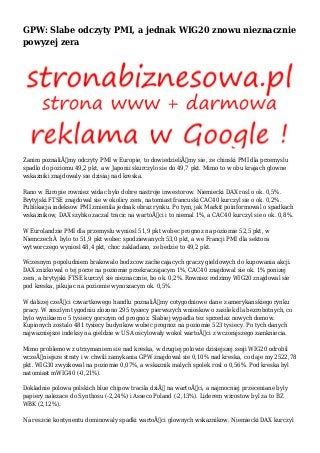 GPW: Slabe odczyty PMI, a jednak WIG20 znowu nieznacznie
powyzej zera
Zanim poznaliÅ›my odczyty PMI w Europie, to dowiedzieliÅ›my sie, ze chinski PMI dla przemyslu
spadlo do poziomu 49,2 pkt, a w Japonii skurczylo sie do 49,7 pkt. Mimo to w obu krajach glowne
wskazniki znajdowaly sie dzisiaj nad kreska.
Rano w Europie rowniez widac bylo dobre nastroje inwestorow. Niemiecki DAX rosl o ok. 0,5%.
Brytyjski FTSE znajdowal sie w okolicy zera, natomiast francuski CAC40 kurczyl sie o ok. 0,2%.
Publikacja indeksow PMI zmienila jednak obraz rynku. Po tym, jak Markit poinformowal o spadkach
wskaznikow, DAX szybko zaczal tracic na wartoÅ›ci i to niemal 1%, a CAC40 kurczyl sie o ok. 0,8%.
W Eurolandzie PMI dla przemyslu wyniosl 51,9 pkt wobec prognoz na poziomie 52,5 pkt, w
NiemczechÂ bylo to 51,9 pkt wobec spodziewanych 53,0 pkt, a we Francji PMI dla sektora
wytworczego wyniosl 48,4 pkt, choc zakladano, ze bedzie to 49,2 pkt.
Wczesnym popoludniem brakowalo bodzcow zachecajacych graczy gieldowych do kupowania akcji.
DAX znizkowal o tej porze na poziomie przekraczajacym 1%, CAC40 znajdowal sie ok. 1% ponizej
zera, a brytyjski FTSE kurczyl sie nieznacznie, bo ok. 0,2%. Rowniez rodzimy WIG20 znajdowal sie
pod kreska, pikujac na poziomie wynoszacym ok. 0,5%.
W dalszej czeÅ›ci czwartkowego handlu poznaliÅ›my cotygodniowe dane z amerykanskiego rynku
pracy. W zeszlym tygodniu zlozono 295 tysiecy pierwszych wnioskow o zasilek dla bezrobotnych, co
bylo wynikiem o 5 tysiecy gorszym od prognoz. Slabiej wypadla tez sprzedaz nowych domow.
Kupionych zostalo 481 tysiecy budynkow wobec prognoz na poziomie 523 tysiecy. Po tych danych
najwazniejsze indeksy na gieldzie w USA oscylowaly wokol wartoÅ›ci z wczorajszego zamkniecia.
Mimo problemow z utrzymaniem sie nad kreska, w drugiej polowie dzisiejszej sesji WIG20 odrobil
wczeÅ›niejsze straty i w chwili zamykania GPW znajdowal sie 0,10% nad kreska, co daje my 2522,78
pkt. WIG30 zwyzkowal na poziomie 0,07%, a wskaznik malych spolek rosl o 0,56%. Pod kreska byl
natomiast mWIG40 (-0,21%).
Dokladnie polowa polskich blue chipow tracila dziÅ› na wartoÅ›ci, a najmocniej przeceniane byly
papiery nalezace do Synthosu (-2,24%) i Asseco Poland (-2,13%). Liderem wzrostow byl za to BZ
WBK (2,12%).
Na reszcie kontynentu dominowaly spadki wartoÅ›ci glownych wskaznikow. Niemiecki DAX kurczyl
 