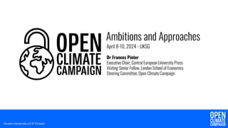 Ambitions and Approaches
April 8-10, 2024 - UKSG
Dr Frances Pinter
Executive Chair, Central European University Press
Visiting Senior Fellow, London School of Economics
Steering Committee, Open Climate Campaign
This work is licensed under a CC-BY 4.0 licence
 