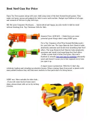 Best Nerf Gun For Price
Enjoy Toy Story games along with your child using some of the best themed board games. They
make cool guns, ammo and gadgets for kids to savor safe warfare. Budget toysChildren of all ages
and avenues of life love to play with toys.
Bill Me Later Computer Purchases. . . Quick-witted and happy, Jay also tends to talk his mind
without thinking first. Top Christmas Gifts for Kids.
Amazon Price: $399 $20. . I think there are some
potential great things about using NERF guns.
For a Tip: Organize a Nerf War themed Birthday party
for your little one. The Lego Bionicle Dart Shooter looks
absolutely awesome and would rival something that Nerf
offers. The Lego Bionicle Dart Shooter looks absolutely
awesome and would rival something that Nerf offers.
Unlike a great deal of other Nerf guns, this one's
flywheel is actually best nerf gun for modding pleasantly
quiet and doesn't cause you to feel exposed every time
you spin it up.
A major cause is promotion. With the 12 dart clip,
celebrate loading and reloading an absolute breeze. When creating them from wood or plastic with
many added features they will look more realistic to that particular of a living horse.
NERF war: More suitable for older kids. .
. If you will come track of some more
ideas, please share with us too by writing
it below.
 