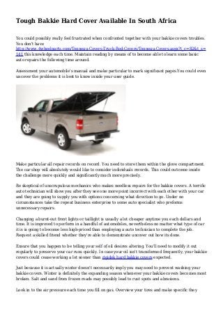 Tough Bakkie Hard Cover Available In South Africa
You could possibly really feel frustrated when confronted together with your bakkie covers troubles.
You don't have
http://www.4wheelparts.com/Tonneau-Covers-Truck-Bed-Covers/Tonneau-Covers.aspx?t_c=82&t_s=
141 this knowledge each time. Maintain reading by means of to become able to learn some basic
auto repairs the following time around.
Assessment your automobile's manual and make particular to mark significant pages.You could even
uncover the problems it is best to know inside your user guide.
Make particular all repair records on record. You need to store them within the glove compartment.
The car shop will absolutely would like to consider individuals records. This could outcome inside
the challenge more quickly and significantly much more precisely.
Be skeptical of unscrupulous mechanics who makes needless repairs for the bakkie covers. A terrific
auto technician will show you after they see one more point incorrect with each other with your car
and they are going to supply you with options concerning what direction to go. Under no
circumstances take the repeat business enterprise to some auto specialist who preforms
unnecessary repairs.
Changing a burnt-out front lights or taillight is usually a lot cheaper anytime you each dollars and
time. It is improved to perform in a handful of automobiles, nevertheless no matter what type of car
it is is going to become less high-priced than employing a auto technician to complete the job.
Request a skilled friend whether they're able to demonstrate uncover out how its done.
Ensure that you happen to be telling your self of oil desires altering. You'll need to modify it out
regularly to preserve your car runs quickly. In case your oil isn't transformed frequently, your bakkie
covers could cease working a lot sooner than rigidek hard bakkie covers expected.
Just because it is actually winter doesn't necessarily imply you may need to prevent washing your
bakkie covers. Winter is definitely the expanding season whenever your bakkie covers becomes most
broken. Salt and sand from frozen roads may possibly lead to rust spots and abrasions.
Look in to the air pressure each time you fill on gas. Overview your tires and make specific they
 