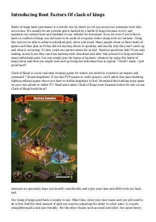 Introducing Root Factors Of clash of kings
Battle of kings hack instrument is a terrific one by which we let you access our premium tools that
are on-line. We usually do not provide apk is hacked by a battle of kings because we try and
maintain our content here and shielded on our website for download. So as for now if you'd like to
hack on conflict of kings you will have to be aside of a regular visitor along with our website. Using
this tool you're able to achieve unlimited gold, silver and wood. Many people cheat in these kinds of
games and then play as if they did not leaving others to question and exactly why they can't catch-up
and what is occurring. Or how could one person attain far so fast. Familiar questions huh? From only
making as much use they can from hacking tools download and after that proceed to brag and boast
many individuals gain. You can simply join the legion of hackers, cheaters by using this battle of
kings cheat and then you might even end up being the individual that is typical. "I didn't cheat, I just
grind hard".
Clash of Kings is a new real-time strategy game for where you battle to construct an empire and
command 7 dream kingdoms! If you like PVP games or multi-players, you'll adore this base building,
fighting military game where you have to defeat kingdoms to live! Download this battling army game
on your own phone or tablet PC! Read more about Clash of Kings here Examine below for info on our
Clash of Kings hack/cheat?
Anyways we genuinely hope you benefit considerably and enjoy your time and effort with our hack
tool.
Our clang of kings gold hack is simple to use: What then, enter your user name and you will need to
do is first find the total amount of gold you want by adjusting the slider to a fair value. It is quite
straightforward a and user friendly. For the other cheats such as wood and silver, the same theory
 