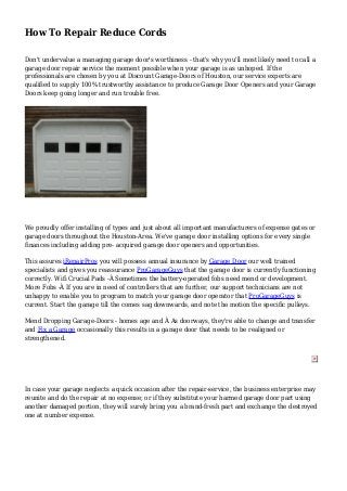 How To Repair Reduce Cords
Don't undervalue a managing garage door's worthiness - that's why you'll most likely need to call a
garage door repair service the moment possible when your garage is as unhoped. If the
professionals are chosen by you at Discount Garage-Doors of Houston, our service experts are
qualified to supply 100% trustworthy assistance to produce Garage Door Openers and your Garage
Doors keep going longer and run trouble free.
We proudly offer installing of types and just about all important manufacturers of expense gates or
garage doors throughout the Houston-Area. We've garage door installing options for every single
finances including adding pre- acquired garage door openers and opportunities.
This assures iRepairPros you will possess annual insurance by Garage Door our well trained
specialists and gives you reassurance ProGarageGuys that the garage door is currently functioning
correctly. Wifi Crucial Pads -Â Sometimes the battery-operated fobs need mend or development.
More Fobs -Â If you are in need of controllers that are further, our support technicians are not
unhappy to enable you to program to match your garage door operator that ProGarageGuys is
current. Start the garage till the comes sag downwards, and note the motion the specific pulleys.
Mend Dropping Garage-Doors - homes age and Â As doorways, they're able to change and transfer
and Fix a Garage occasionally this results in a garage door that needs to be realigned or
strengthened.
In case your garage neglects a quick occasion after the repair-service, the business enterprise may
reunite and do the repair at no expense; or if they substitute your harmed garage door part using
another damaged portion, they will surely bring you a brand-fresh part and exchange the destroyed
one at number expense.
 