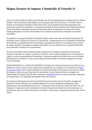 Magna Navarra Se Impone A Domicilio Al Tenerife (1
Santa Cruz de Tenerife ha sufrido este domingo uno de los temporales mas asoladores de los ultimos
tiempos. Fuerteventura ha sido elegida como la quinta mejor isla de Europa y a Tenerife como la
novena en los premios Travellers Choice Islas 2015, cuyos ganadores han sido anunciados este
martes por la parte de Tripadvisor. Un grupo de estudiantes de los institutos San Matias (Tenerife) y
Garoe (Valverde) completaran durante los proximos meses su formacion en Gorona del Viento,
donde participaran en tareas relacionadas con el sistema de generacion energetica con fuentes
renovables.
El alcalde de La Laguna (Tenerife), Fernando Clavijo, recibe este lunes en Burgos la distincion del
municipio como 'Ciudad de la Ciencia y la Innovacion', un galardon que le ha concedido el Ministerio
de Economia y Competitividad por la estrategia municipal de apostar en sus politicas por acciones
de indole cientifica, tecnologica y tambien innovadora, en aras de favorecer un modelo productivo
mas sostenible y basado en el conocimiento.
El anuncio de fuertes lluvias habian llevado al Gobierno de Canarias a declarar la situacion de
alarma en Tenerife, La Gomera, La Palma y El Hierro, mas ha sido la primera isla, y en especial su
capital, la zona mas perjudicada. Previamente, 2 personas padecieron heridas leves en un incendio
producido por la caida de un rayo en una embarcacion atracada en la darsena pesquera de Santa
Cruz de Tenerife.
INTER MOVISTAR 16-1 URUGUAY TENERIFE /// El lider de la Primera Division de la LNFS no tuvo
piedad del cuadro canario, al que aplasto en un partido que va a quedar en el recuerdo como haga
clic aqui para leer el de la mayor goleada de los interistas desde el momento en que estan en Alcala
de Henares, urbe en la que llevan mas de una decada. El Jaen Paraiso Interior se impone con
superioridad al Uruguay Tenerife para sostenerse catalogo amichi en la cuarta situacion y aumentar
la ventaja frente a su inmediato perseguidor hasta los 6 puntos.
El Consejo de Administracion de la Autoridad Portuaria de Santa Cruz de Tenerife, reunido esta
manana en sesion ordinaria, ha acordado adjudicar a la Union Temporal de Empresas (UTE)
integrada por Acciona Infraestructuras S.A. y Constructora de Proyectos y Obra Civil 2012, SL, los
trabajos de construccion de la terminal de cruceros del puerto de Santa Cruz de Tenerife por un
montante de siete mil ciento veinticuatro con treinta y siete euros y un plazo de ejecucion de catorce
meses.
 