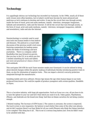 Technology
It is appallingly obvious our technology has exceeded our humanity. In the 1990s, nearly all of these
early viruses were often harmless, but in today's world have become far more advanced and
malicious as tech continues to develop and evolve. It may be the circuit that runs through society,
inside the form of visual, print and audio mediums, namely - television, newspaper (magazines,
tabloids and newsletters), radio and the Internet. It will be the circuit that runs through society, in
the form of visual, print and audio mediums, namely - television, newspaper (magazines, tabloids
and newsletters), radio and also the Internet. .
Nanotechnology is currently used to send
mini tools into human bodies to heal defects
and diseases. The podcast is a round table
discussion of the previous week's tech news
featuring commentary by leading names
within the fields of technology and tech
journalism. . There is a company called
BundleBox that may forward on parcels,
that you buy in the US, to in which you live.
I needed something for work and tablets
just were not practical so I chose a fresh 17
inch notebook.
This card gains 500 ATK for each Tuner monster inside your Graveyard. It can be utilized to bring
about desired changes within the genetic makeup of individuals thereby introducing positive traits in
them, as also for elimination of negative traits. . This can impact a device's security protection
integrated through the manufacturer.
Installing mobile anti-virus software. Bronze Age means the age when human begun to use tools
produced from bronze. We could be capable of produce youngsters with certain qualities. Handbills
or Flyers.
This is a lucrative industry, with huge job opportunities. Such as if your on a run, all you have to do
is raise the iphone to your ear and tell it that which you want it to do. Video games, PlayStations,
iPhones, and Androids are the brand new thing! And then we blame ourselves for not being creative
enough.
[ Related reading: The Increase of ATM Scams ]. The camera is awesome, the screen is improved,
the touch screen is very responsive, the battery is much better then some of the other new phones,
and oh did I mention there's an Easy Mode for all you could iPhoners who think the Galaxy interface
is too complex? This thing has it all. . This to me is a serious long battery last. Even he didn't want
to be satisfied with that.
 