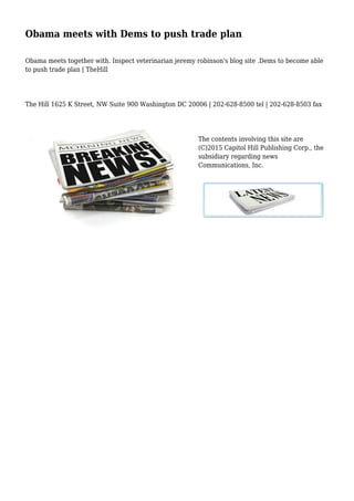 Obama meets with Dems to push trade plan
Obama meets together with. Inspect veterinarian jeremy robinson's blog site .Dems to become able
to push trade plan | TheHill
The Hill 1625 K Street, NW Suite 900 Washington DC 20006 | 202-628-8500 tel | 202-628-8503 fax
The contents involving this site are
(C)2015 Capitol Hill Publishing Corp., the
subsidiary regarding news
Communications, Inc.
 