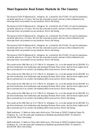 Most Expensive Real Estate Markets In The Country
This home at 2424 N Edgewood St., Arlington, Va., is listed for $2,475,000. It's got five bedrooms,
six baths and sits on .41 acres. We love the screened in porch, and are a little confused by the
telescope that's not pointed out any windows. Here's the listing.
This home at 2424 N Edgewood St., Arlington, Va., is listed for $2,475,000. It's got five bedrooms,
six baths and sits on .41 acres. We love the screened in porch, and are a little confused by the
telescope that's not pointed out any windows. Here's the listing.
This home at 2424 N Edgewood St., Arlington, Va., is listed for $2,475,000. It's got five bedrooms,
six baths and sits on .41 acres. We love the screened in porch, and are a little confused by the
telescope that's not pointed out any windows. Here's the listing.
This home at 2424 N Edgewood St., Arlington, Va., is listed for $2,475,000. It's got five bedrooms,
six baths and sits on .41 acres. We love the screened in porch, and are a little confused by the
telescope that's not pointed out any windows. Here's the listing.
This home at 2424 N Edgewood St., Arlington, Va., is listed for $2,475,000. It's got five bedrooms,
six baths and sits on .41 acres. We love the screened in porch, and are a little confused by the
telescope that's not pointed out any windows. Here's the listing.
This condo on the 29th floor at 1111 19th St. N, Arlington, Va., is on the market for $2,289,000. It's
got three bedrooms, four bathrooms and stunning Potomac River views. And for those nights you'd
like to pretend you're in a hotel, the building offers room service. Here's the listing.
This condo on the 29th floor at 1111 19th St. N, Arlington, Va., is on the market for $2,289,000. It's
got three bedrooms, four bathrooms and stunning Potomac River views. And for those nights you'd
like to pretend you're in a hotel, the building offers room service. Here's the listing.
This condo on the 29th floor at 1111 19th St. N, Arlington, Va., is on the market for $2,289,000. It's
got three bedrooms, four bathrooms and stunning Potomac River views. And for those nights you'd
like to pretend you're in a hotel, the building offers room service. Here's the listing.
This condo on the 29th floor at 1111 19th St. N, Arlington, Va., is on the market for $2,289,000. It's
got three bedrooms, four bathrooms and stunning Potomac River views. And for those nights you'd
like to pretend you're in a hotel, the building offers room service. Here's the listing.
This condo on the 29th floor at 1111 19th St. N, Arlington, Va., is on the market for $2,289,000. It's
got three bedrooms, four bathrooms and stunning Potomac River views. And for those nights you'd
like to pretend you're in a hotel, the building offers room service. Here's the listing.
Eight bedrooms, 11 baths on three and a third acres. This home at 22662 Creighton Farms Dr.,
Leesburg, Va., is in the same golf community as Redskins quarterback RGIII. It's listed for
$4,450,000. Here's the listing.
Eight bedrooms, 11 baths on three and a third acres. This home at 22662 Creighton Farms Dr.,
Leesburg, Va., is in the same golf community as Redskins quarterback RGIII. It's listed for
$4,450,000. Here's the listing.
 