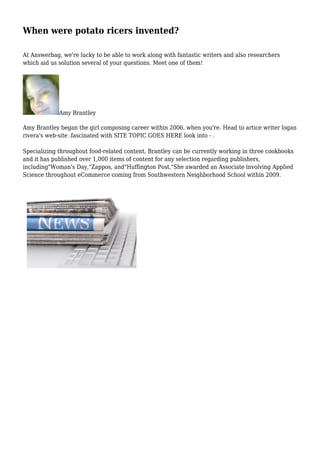 When were potato ricers invented?
At Answerbag, we're lucky to be able to work along with fantastic writers and also researchers
which aid us solution several of your questions. Meet one of them!
Amy Brantley
Amy Brantley began the girl composing career within 2006. when you're. Head to artice writer logan
rivera's web-site .fascinated with SITE TOPIC GOES HERE look into - .
Specializing throughout food-related content, Brantley can be currently working in three cookbooks
and it has published over 1,000 items of content for any selection regarding publishers,
including"Woman's Day,"Zappos, and"Huffington Post."She awarded an Associate involving Applied
Science throughout eCommerce coming from Southwestern Neighborhood School within 2009.
 