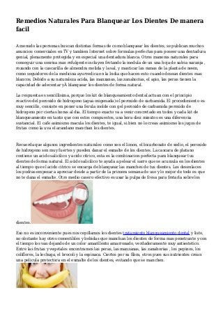 Remedios Naturales Para Blanquear Los Dientes De manera
facil
A menudo las personas buscan distintas formas de como blanquear los dientes, se publican muchos
anuncios comerciales en TV y tambien Internet sobre formulas perfectas para poseer una dentadura
genial, plenamente protegida y en especial una dentadura blanca. Otros maneras naturales para
conseguir una sonrisa mas refulgente incluyen frotando la medula de un una hoja de salvia naranja ,
rozando con la cascarilla de almendra molida y la sal, y masticar las ramas de la planta de neem,
como seguidores de la medicina ayurvedica en la India que hacen esto cuando desean dientes mas
blancos. Debido a su naturaleza acida, las manzanas, las zanahorias, el apio, las peras tienen la
capacidad de adecentar yÂ blanquear los dientes de forma natural.
La respuesta es sencillisima, porque los kit de blanqueamiento dental actuan con el principio
reactivo del peroxido de hidrogeno (agua oxigenada) el peroxido de carbamida. El procedimiento es
muy sencillo, consiste en poner una ferula molde con gel peroxido de carbamida peroxido de
hidrogeno por ciertas horas al dia. El tiempo exacto va a venir concretado en todos y cada kit de
blanqueamiento en tanto que con estos compuestos, una hora diez minutos es una diferencia
sustancial. El cafe asimismo macula los dientes, te igual, si bien no lo creas asimismo los jugos de
frutas como la uva el arandano manchan los dientes.
Recuerda que algunos ingredientes naturales como son el limon, el bicarbonato de sodio, el peroxido
de hidrogeno son muy fuertes y pueden danar el esmalte de los dientes. La cascara de platano
contiene un acido salicilico y acido citrico, esta es la combinacion perfecta para blanquear tus
dientes de forma natural. El acido salicilico te ayuda a pelear el sarro que se acumula en los dientes
al tiempo que el acido citrico se encarga de blanquear las manches de tus dientes. Los desenlaces
los podras empezar a apreciar desde a partir de la primera semana de uso y lo mejor de todo es que
no te dana el esmalte. Otro medio casero efectivo es usar la pulpa de fresa para frotarla sobre los
dientes.
Eso no es inconveniente pues nos cepillamos los dientes tratamiento blanqueamiento dental y listo,
no obstante hay otros comestibles y bebidas que manchan los dientes de forma mas penetrante y con
el tiempo los van dejando de un color amarillento amarronado, verdaderamente muy antiestetico.
Entre las frutas y vegetales encontramos las peras, las manzanas, las zanahorias , los pepinos, los
coliflores, la lechuga, el brocoli y la espinaca. Ciertos por su fibra, otros pues sus nutrientes crean
una pelicula protectora en el esmalte de los dientes, evitando que se manchen.
 