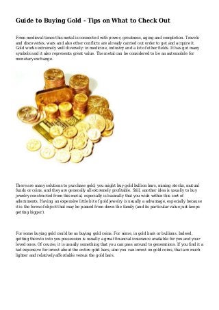 Guide to Buying Gold - Tips on What to Check Out
From medieval times this metal is connected with power, greatness, aging and completion. Travels
and discoveries, wars and also other conflicts are already carried out order to get and acquire it.
Gold works extremely well diversely: in medicine, industry and a lot of other fields. It has got many
symbols and it also represents great value. The metal can be considered to be an automobile for
monetary exchange.
There are many solutions to purchase gold; you might buy gold bullion bars, mining stocks, mutual
funds or coins, and they are generally all extremely profitable. Still, another idea is usually to buy
jewelry constructed from this metal, especially is basically that you wish within this sort of
adornments. Having an expensive little bit of gold jewelry is usually a advantage, especially because
it is the form of object that may be passed from down the family (and its particular value just keeps
getting bigger).
For some buying gold could be as buying gold coins. For some, in gold bars or bullions. Indeed,
getting them to into you possession is usually a great financial insurance available for you and your
loved ones. Of course, it is usually something that you can pass around to generations. If you find it a
tad expensive for invest about the entire gold bars, also you can invest on gold coins, that are much
lighter and relatively affordable versus the gold bars.
 